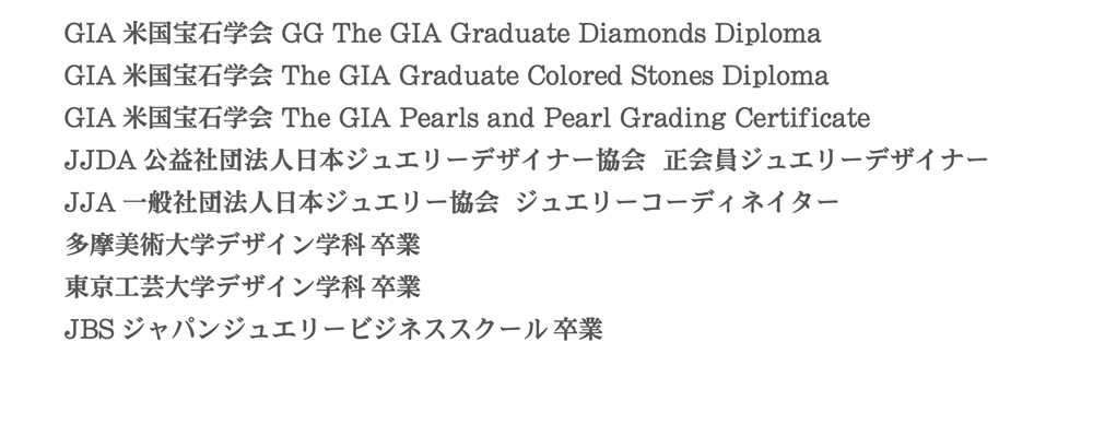 GIA米国宝石学会 GG The GIA Graduate Diamonds Diploma|GIA米国宝石学会 The GIA Graduate Colored Stones Diploma|
						GIA米国宝石学会 The GIA Pearls and Pearl Grading Certificate|JJDA公益社団法人日本ジュエリーデザイナー協会　正会員ジュエリーデザイナー|JJA一般社団法人日本ジュエリー協会　ジュエリーコーディネイター|多摩美術大学デザイン学科卒|
						東京工芸大学デザイン学科卒|JBSジャパンジュエリービジネススクール卒